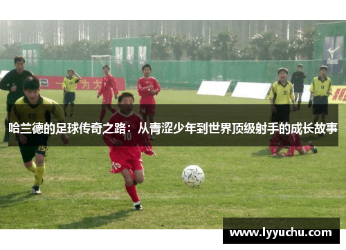 哈兰德的足球传奇之路：从青涩少年到世界顶级射手的成长故事