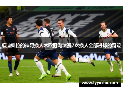 瓜迪奥拉的神奇换人术欧冠淘汰赛7次换人全部进球的奇迹